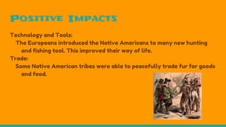 Positive Impacts
Technology and Tools:
The Europeans introduced the Native Americans to many new hunting
and fishing tool. This improved their way of life.
Trade:
Some Native American tribes were able to peacefully trade fur for goods
and food.
 
