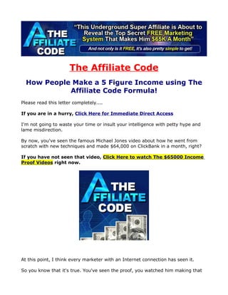 The Affiliate Code
  How People Make a 5 Figure Income using The
            Affiliate Code Formula!
Please read this letter completely....

If you are in a hurry, Click Here for Immediate Direct Access

I'm not going to waste your time or insult your intelligence with petty hype and
lame misdirection.

By now, you've seen the famous Michael Jones video about how he went from
scratch with new techniques and made $64,000 on ClickBank in a month, right?

If you have not seen that video, Click Here to watch The $65000 Income
Proof Videos right now.




At this point, I think every marketer with an Internet connection has seen it.

So you know that it's true. You've seen the proof, you watched him making that
 