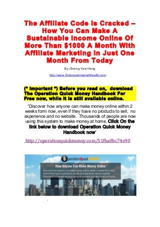 The Affiliate Code Is Cracked –
How You Can Make A
Sustainable Income Online Of
More Than $1000 A Month With
Affiliate Marketing In Just One
Month From Today
	
  	
  	
  	
  	
  	
  	
  	
  	
  	
  	
  	
  	
  	
  	
  	
  	
  	
  	
  	
  	
  	
  	
  	
  	
  	
  	
  	
  	
  	
  	
  	
  	
  	
  	
  	
  	
  	
  	
  	
  	
  	
  	
  	
  	
  	
  	
  	
  	
  	
  	
  	
  	
  	
  	
  	
  	
  By Chiong Yew Heng
http://www.EmbraceInternetWealth.com
	
  
(* Important *) Before you read on, download
The Operation Quick Money Handbook For
Free now, while it is still available online.
“Discover how anyone can make money online within 2
weeks form now, even if they have no products to sell, no
experience and no website. Thousands of people are now
using this system to make money at home. Click On the
link below to download Operation Quick Money
Handbook now”
	
  http://operationquickmoney.com/51fba0bc74e90	
  
	
  
	
  	
  	
  	
  	
  	
  	
  	
  	
  	
  	
  	
  	
  	
  	
  	
  	
  	
  	
  	
  	
  	
  	
  	
  	
  	
  	
  	
  	
  	
  	
  	
  	
  i	
  	
  	
  	
  	
  	
  	
  	
  	
  	
  	
  	
  	
  	
  	
  	
  	
  	
  	
  	
  	
  	
  	
  	
  	
  
 