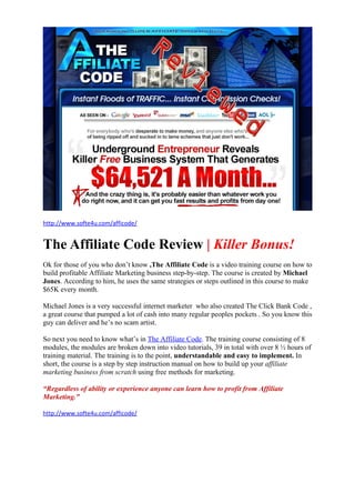 http://www.softe4u.com/afficode/


The Affiliate Code Review | Killer Bonus!
Ok for those of you who don’t know ,The Affiliate Code is a video training course on how to
build profitable Affiliate Marketing business step-by-step. The course is created by Michael
Jones. According to him, he uses the same strategies or steps outlined in this course to make
$65K every month.

Michael Jones is a very successful internet marketer who also created The Click Bank Code ,
a great course that pumped a lot of cash into many regular peoples pockets . So you know this
guy can deliver and he’s no scam artist.

So next you need to know what’s in The Affiliate Code. The training course consisting of 8
modules, the modules are broken down into video tutorials, 39 in total with over 8 ½ hours of
training material. The training is to the point, understandable and easy to implement. In
short, the course is a step by step instruction manual on how to build up your affiliate
marketing business from scratch using free methods for marketing.

“Regardless of ability or experience anyone can learn how to profit from Affiliate
Marketing.”

http://www.softe4u.com/afficode/
 