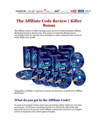 The Affiliate Code Review | Killer
                Bonus
The Affiliate Code is a video training course on how to build profitable Affiliate
Marketing business step-by-step. The course is created by Michael Jones.
According to him, he uses the same strategies or steps outlined in this course to
make $65K every month.




“Regardless of ability or experience anyone can learn how to profit from Affiliate
Marketing.”


What do you get in the Affiliate Code?
It comes in 8 modules broken down into 39 training videos which are very clear
and concise. You’ll learn everything from how to choose the right niche and
keywords, how to set up your entire affiliate system and even put it on autopilot
to how to duplicate your system again and again.
 