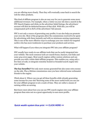 you are offering more closely. Then they will eventually come back to search the
web for other products.
This kind of affiliate program is also an easy way for you to generate some more
additional revenues. For example, when a visitor on your site does a search in the
PPC Search Engine and clicks on the advertiser bided listings, the advertisers’
account will then be deducted because of that click. With this, you will be
compensated 30% to 80% of the advertisers’ bid amount.
PPC is not only a source of generating easy profits; it can also help you promote
your own site. Most of the programs allow the commissions received to be spent
for advertising with them instantly and with no minimum earning requirement.
This is one of the more effective ways to exchange your raw visitors for targeted
surfers who has more tendencies to purchase your products and services.
What will happen if you when you integrate PPC into your affiliate program?
PPC usually have ready-to-use affiliate tools that can be easily integrated into
your website. The most common tools are search boxes, banners, text links and
some 404-error pages. Most search engines utilize custom solutions and can
provide you with a white-label affiliate program. This enables you, using only a
few lines of code, to integrate remotely-hosted co-branded search engine into
your website.
The key benefits? Not only more money generated but also some extra money
on the side. Plus a lifetime commissions once you have referred some webmaster
friends to the engine.
Think about it. Where can you get all these benefits while already generating
some income for your site? Knowing some of the more useful tools you can use
for your affiliate program is not a waste of time. They are rather a means of
earning within an earning.
Best know more about how you can use PPC search engines into your affiliate
program than miss out on a great opportunity to earn more profits.
Quick wealth system blue print >> CLICK HERE <<
 