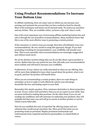 Using Product Recommendations To Increase
Your Bottom Line
In affiliate marketing, there are many ways in which you can increase your
earnings and maintain the account that you have worked so hard for already.
Most of the techniques and tactics can be learned easily. No need to go anywhere
and any further. They are available online, 24 hours a day and 7 days a week.
One of the more important ways of increasing affiliate marketing bottom line and
sale is through the use of product recommendations. Many marketers know that
this is one of the most effective ways in promoting a certain product.
If the customers or visitors trust you enough, then they will definitely trust your
recommendations. Be very careful in using this approach, though. If you start
promoting everything by recommendation, your credibility will actually wear
thin. This is seen especially when recommendations are seemingly exaggerated
and without much merit.
Do not be afraid to mention things that you do not like about a given product or
service. Rather than lose any points for you, this will make your recommendation
more realistic and will tend to increase your credibility.
Furthermore, if your visitors are really interested in what you are offering, they
will be more than delighted to learn what is good about the product, what is not
so good, and how the product will benefit them.
When you are recommending a certain product, there are some things to
remember on how to make it work effectively and for your advantage.
Sound like the true and leading expert in your field.
Remember this simple equation: Price resistance diminishes in direct proportion
to trust. If your visitors feel and believe that you are an expert in your niche, they
are more inclined to making that purchase. On the other hand, if you are not
exuding any confidence and self-assurance in endorsing your products, they will
probably feel that same way and will go in search of another product or service
which is more believable.
How do you establish this aura of expertise? By offering unique and new
solutions they would not get anywhere else. Show proof that what you are
promoting works as promised. Display prominent testimonials and
endorsements from respected and known personalities, in related fields of
course.
 