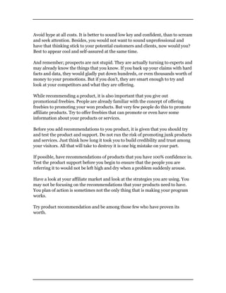 Avoid hype at all costs. It is better to sound low key and confident, than to scream
and seek attention. Besides, you would not want to sound unprofessional and
have that thinking stick to your potential customers and clients, now would you?
Best to appear cool and self-assured at the same time.
And remember; prospects are not stupid. They are actually turning to experts and
may already know the things that you know. If you back up your claims with hard
facts and data, they would gladly put down hundreds, or even thousands worth of
money to your promotions. But if you don’t, they are smart enough to try and
look at your competitors and what they are offering.
While recommending a product, it is also important that you give out
promotional freebies. People are already familiar with the concept of offering
freebies to promoting your won products. But very few people do this to promote
affiliate products. Try to offer freebies that can promote or even have some
information about your products or services.
Before you add recommendations to you product, it is given that you should try
and test the product and support. Do not run the risk of promoting junk products
and services. Just think how long it took you to build credibility and trust among
your visitors. All that will take to destroy it is one big mistake on your part.
If possible, have recommendations of products that you have 100% confidence in.
Test the product support before you begin to ensure that the people you are
referring it to would not be left high and dry when a problem suddenly arouse.
Have a look at your affiliate market and look at the strategies you are using. You
may not be focusing on the recommendations that your products need to have.
You plan of action is sometimes not the only thing that is making your program
works.
Try product recommendation and be among those few who have proven its
worth.
 