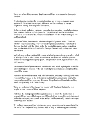 There are other things you can do with your affiliate program using Camtasia.
You can…
Create stunning multimedia presentations that are proven to increase sales
because all the senses are engaged. This also has the tendency to reduce
skepticism among hard-to-please customers.
Reduce refunds and other customer issues by demonstrating visually how to use
your product and how to do it properly. Complaints will also be minimized
because all the facts and the presentation are there for the customers to just see
and hear about.
Promote affiliate products and services using visual presentations. This is an
effective way of redirecting your viewers straight to your affiliate website after
they are finished with the video. Make the most of the presentation by putting
your site location in the end and make them go there directly if they want more
information.
Multiple your online auction bids exponentially when you give your readers a feel
of what you have to offer. Based from reports, auctions that includes pictures
increases bidding percentage by 400%. Imagine how much higher it will be if it
were videos.
Publish valuable infoproducts that you can sell for a much higher price. It will be
all worth the price because of the full colored graphics menu and templates that
you will be using.
Minimize miscommunication with your customers. Instantly showing them what
you want they wanted in the first place is making them understand clearly the
essence of your affiliate program. The good thing about multimedia is, nothing
much can go wrong. It is there already.
These are just some of the things you can do with Camtasia that can be very
helpful in your chosen affiliate program.
Note that the main purpose of using Camtasia is to boost the income that is
generated from your affiliate program. Although it can be used for entertainment
and enjoyment purposes, which is not really a valid reason why you choose to get
all through that trouble.
Try to focus on the goal that you have set upon yourself to and achieve that with
the use of the things that may be quite a lot of help in increasing your earnings.
 