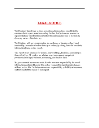LEGAL NOTICE
The Publisher has strived to be as accurate and complete as possible in the
creation of this report, notwithstanding the fact that he does not warrant or
represent at any time that the contents within are accurate due to the rapidly
changing nature of the Internet.
The Publisher will not be responsible for any losses or damages of any kind
incurred by the reader whether directly or indirectly arising from the use of the
information found in this report.
This report is not intended for use as a source of legal, business, accounting or
financial advice. All readers are advised to seek services of competent
professionals in legal, business, accounting, and finance field.
No guarantees of income are made. Reader assumes responsibility for use of
information contained herein. The author reserves the right to make changes
without notice. The Publisher assumes no responsibility or liability whatsoever
on the behalf of the reader of this report.
 