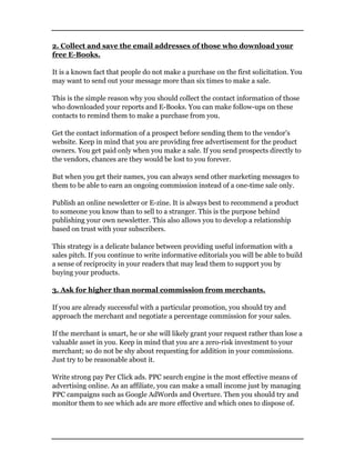 2. Collect and save the email addresses of those who download your
free E-Books.
It is a known fact that people do not make a purchase on the first solicitation. You
may want to send out your message more than six times to make a sale.
This is the simple reason why you should collect the contact information of those
who downloaded your reports and E-Books. You can make follow-ups on these
contacts to remind them to make a purchase from you.
Get the contact information of a prospect before sending them to the vendor’s
website. Keep in mind that you are providing free advertisement for the product
owners. You get paid only when you make a sale. If you send prospects directly to
the vendors, chances are they would be lost to you forever.
But when you get their names, you can always send other marketing messages to
them to be able to earn an ongoing commission instead of a one-time sale only.
Publish an online newsletter or E-zine. It is always best to recommend a product
to someone you know than to sell to a stranger. This is the purpose behind
publishing your own newsletter. This also allows you to develop a relationship
based on trust with your subscribers.
This strategy is a delicate balance between providing useful information with a
sales pitch. If you continue to write informative editorials you will be able to build
a sense of reciprocity in your readers that may lead them to support you by
buying your products.
3. Ask for higher than normal commission from merchants.
If you are already successful with a particular promotion, you should try and
approach the merchant and negotiate a percentage commission for your sales.
If the merchant is smart, he or she will likely grant your request rather than lose a
valuable asset in you. Keep in mind that you are a zero-risk investment to your
merchant; so do not be shy about requesting for addition in your commissions.
Just try to be reasonable about it.
Write strong pay Per Click ads. PPC search engine is the most effective means of
advertising online. As an affiliate, you can make a small income just by managing
PPC campaigns such as Google AdWords and Overture. Then you should try and
monitor them to see which ads are more effective and which ones to dispose of.
 