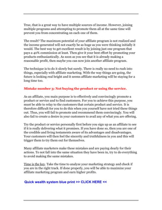 True, that is a great way to have multiple sources of income. However, joining
multiple programs and attempting to promote them all at the same time will
prevent you from concentrating on each one of them.
The result? The maximum potential of your affiliate program is not realized and
the income generated will not exactly be as huge as you were thinking initially it
would. The best way to get excellent result is by joining just one program that
pays a 40% commission at least. Then give it your best effort by promoting your
products enthusiastically. As soon as you see that it is already making a
reasonable profit, then maybe you can now join another affiliate program.
The technique is to do it slowly but surely. There is really no need to rush into
things, especially with affiliate marketing. With the way things are going, the
future is looking real bright and it seems affiliate marketing will be staying for a
long time too.
Mistake number 3: Not buying the product or using the service.
As an affiliate, you main purpose is to effectively and convincingly promote a
product or service and to find customers. For you to achieve this purpose, you
must be able to relay to the customers that certain product and service. It is
therefore difficult for you to do this when you yourself have not tried these things
out. Thus, you will fail to promote and recommend them convincingly. You will
also fail to create a desire in your customers to avail any of what you are offering.
Try the product or service personally first before you sign up as an affiliate to see
if it is really delivering what it promises. If you have done so, then you are one of
the credible and living testaments aware of its advantages and disadvantages.
Your customers will then feel the sincerity and truthfulness in you and this will
trigger them to try them out for themselves.
Many affiliate marketers make these mistakes and are paying dearly for their
actions. To not fall into the same situation they have been in, try to do everything
to avoid making the same mistakes.
Time is the key. Take the time to analyze your marketing strategy and check if
you are in the right track. If done properly, you will be able to maximize your
affiliate marketing program and earn higher profits.
Quick wealth system blue print >> CLICK HERE <<
 