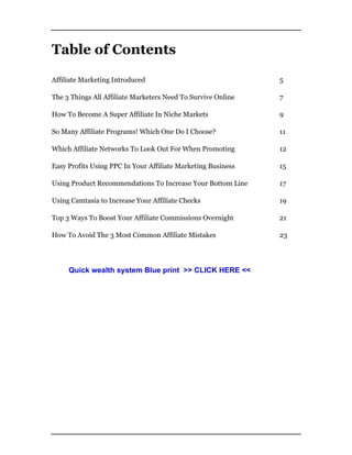 Table of Contents
Affiliate Marketing Introduced 5
The 3 Things All Affiliate Marketers Need To Survive Online 7
How To Become A Super Affiliate In Niche Markets 9
So Many Affiliate Programs! Which One Do I Choose? 11
Which Affiliate Networks To Look Out For When Promoting 12
Easy Profits Using PPC In Your Affiliate Marketing Business 15
Using Product Recommendations To Increase Your Bottom Line 17
Using Camtasia to Increase Your Affiliate Checks 19
Top 3 Ways To Boost Your Affiliate Commissions Overnight 21
How To Avoid The 3 Most Common Affiliate Mistakes 23
Quick wealth system Blue print >> CLICK HERE <<
 