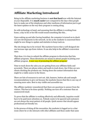 Affiliate Marketing Introduced
Being in the affiliate marketing business is not that hard now with the Internet
at your disposable. It is much easier now compared to the days when people
have to make use of the telephones and other mediums of information just to get
the latest updates on the way their program is coming along.
So with technology at hand, and assuming that the affiliate is working from
home, a day in his or her life would sound something like this…
Upon waking up and after having breakfast, the computer is turned on to check
out new developments in the network. As far as the marketer is concerned there
might be new things to update and statistics to keep track on.
The site design has to be revised. The marketer knows that a well-designed site
can increase sign ups from visitors. It can also help in the affiliate’s conversion
rates.
That done, it is time to submit the affiliate program to directories that lists
affiliate programs. These directories are means to attract people in joining your
affiliate program. A sure way of promoting the affiliate program!
Time to track down the sales you are getting from your affiliates fairly and
accurately. There are phone orders and mails to track down. See if they are new
clients checking the products out. Noting down the contact information that
might be a viable source in the future.
There are lots of resources to sort out. Ads, banners, button ads and sample
recommendations to give out because the marketer knows that this is one way of
ensuring more sales. Best to stay visible and accessible too.
The affiliate marketer remembered that there are questions to answer from the
visitors. This has to be done quickly. Nothing can turn off a customer than an
unanswered email.
To prove that the affiliate is working effectively and efficiently, inquiries would
have to be paid more attention on. Nobody wants to be ignored and customers
are not always the most patient of all people. Quick answer that should appear
professional yet friendly too.
In the process of doing all the necessities, the marketer is logged on to a chat
room where he or she interacts with other affiliates and those under that same
 
