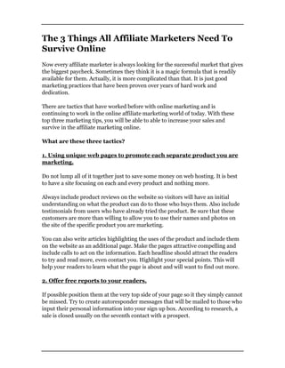 The 3 Things All Affiliate Marketers Need To
Survive Online
Now every affiliate marketer is always looking for the successful market that gives
the biggest paycheck. Sometimes they think it is a magic formula that is readily
available for them. Actually, it is more complicated than that. It is just good
marketing practices that have been proven over years of hard work and
dedication.
There are tactics that have worked before with online marketing and is
continuing to work in the online affiliate marketing world of today. With these
top three marketing tips, you will be able to able to increase your sales and
survive in the affiliate marketing online.
What are these three tactics?
1. Using unique web pages to promote each separate product you are
marketing.
Do not lump all of it together just to save some money on web hosting. It is best
to have a site focusing on each and every product and nothing more.
Always include product reviews on the website so visitors will have an initial
understanding on what the product can do to those who buys them. Also include
testimonials from users who have already tried the product. Be sure that these
customers are more than willing to allow you to use their names and photos on
the site of the specific product you are marketing.
You can also write articles highlighting the uses of the product and include them
on the website as an additional page. Make the pages attractive compelling and
include calls to act on the information. Each headline should attract the readers
to try and read more, even contact you. Highlight your special points. This will
help your readers to learn what the page is about and will want to find out more.
2. Offer free reports to your readers.
If possible position them at the very top side of your page so it they simply cannot
be missed. Try to create autoresponder messages that will be mailed to those who
input their personal information into your sign up box. According to research, a
sale is closed usually on the seventh contact with a prospect.
 