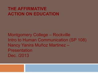 THE AFFIRMATIVE
ACTION ON EDUCATION
Montgomery College – Rockville
Intro to Human Communication (SP 108)
Nancy Yanira Muñoz Martinez –
Presentation
Dec. /2013
 