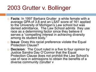 2003 Grutter v. Bollinger
 Facts: In 1997 Barbara Grutter a white female with a
average GPA of 3.8 and an LSAT score of 161 applied
to the University of Michigan’s Law school but was
denied admittance. The Law School admits they use
race as a determining factor since they believe it
serves a “compelling interest in achieving diversity
among its student body.”
 Issue: Does this racial preference violate the Equal
Protection Clause?
 Decision: The Court ruled in a five to four opinion by
Justice Sandra Day O’Connor that the Equal
Protection Clause does not prohibit the Law School’s
use of race in admissions to obtain the benefits of a
diverse community (Grutter v
 