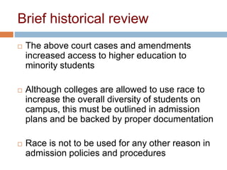 Brief historical review
 The above court cases and amendments
increased access to higher education to
minority students
 Although colleges are allowed to use race to
increase the overall diversity of students on
campus, this must be outlined in admission
plans and be backed by proper documentation
 Race is not to be used for any other reason in
admission policies and procedures
 