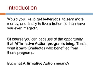 Introduction
Would you like to get better jobs, to earn more
money, and finally to live a better life than have
you ever imaged?.
Of course you can because of the opportunity
that Affirmative Action programs bring. That’s
what it says Graduates who benefited from
those programs.
But what Affirmative Action means?
 