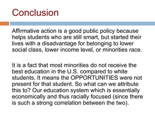 Conclusion
Affirmative action is a good public policy because
helps students who are still smart, but started their
lives with a disadvantage for belonging to lower
social class, lower income level, or minorities race.
It is a fact that most minorities do not receive the
best education in the U.S. compared to white
students. It means the OPPORTUNITIES were not
present for that student. So what can we attribute
this to? Our education system which is essentially
economically and thus racially focused (since there
is such a strong correlation between the two).
 