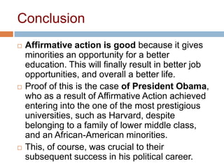 Conclusion
 Affirmative action is good because it gives
minorities an opportunity for a better
education. This will finally result in better job
opportunities, and overall a better life.
 Proof of this is the case of President Obama,
who as a result of Affirmative Action achieved
entering into the one of the most prestigious
universities, such as Harvard, despite
belonging to a family of lower middle class,
and an African-American minorities.
 This, of course, was crucial to their
subsequent success in his political career.
 