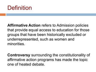 Definition
Affirmative Action refers to Admission policies
that provide equal access to education for those
groups that have been historically excluded or
underrepresented, such as women and
minorities.
Controversy surrounding the constitutionality of
affirmative action programs has made the topic
one of heated debate.
 