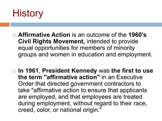 History
 Affirmative Action is an outcome of the 1960's
Civil Rights Movement, intended to provide
equal opportunities for members of minority
groups and women in education and employment.
 In 1961, President Kennedy was the first to use
the term "affirmative action" in an Executive
Order that directed government contractors to
take "affirmative action to ensure that applicants
are employed, and that employees are treated
during employment, without regard to their race,
creed, color, or national origin."
 