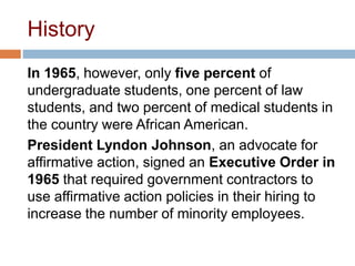 History
In 1965, however, only five percent of
undergraduate students, one percent of law
students, and two percent of medical students in
the country were African American.
President Lyndon Johnson, an advocate for
affirmative action, signed an Executive Order in
1965 that required government contractors to
use affirmative action policies in their hiring to
increase the number of minority employees.
 