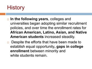 History
 In the following years, colleges and
universities began adopting similar recruitment
policies, and over time the enrollment rates for
African American, Latino, Asian, and Native
American students increased steadily.
 Despite the efforts that have been made to
establish equal opportunity, gaps in college
enrollment between minority and
white students remain.
 