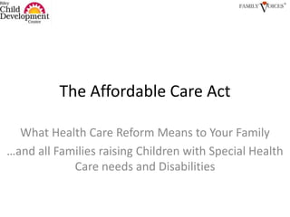 The Affordable Care Act What Health Care Reform Means to Your Family …and all Families raising Children with Special Health Care needs and Disabilities 