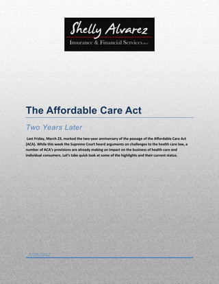 The Affordable Care Act
Two Years Later
 Last Friday, March 23, marked the two-year anniversary of the passage of the Affordable Care Act
(ACA). While this week the Supreme Court heard arguments on challenges to the health care law, a
number of ACA’s provisions are already making an impact on the business of health care and
individual consumers. Let’s take quick look at some of the highlights and their current status.




 3/29/2012
 