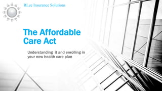RLee Insurance Solutions

The Affordable
Care Act
Understanding it and enrolling in
your new health care plan

 