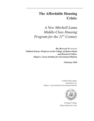 The Affordable Housing
Crisis:
A New Mitchell-Lama
Middle-Class Housing
Program for the 21st
Century
DR. RICHARD FLANAGAN
Political Science Professor at the College of Staten Island
and Research Fellow,
Hugh L. Carey Institute for Government Reform
February 2020
A Public Policy Paper
published by the
Hugh L. Carey Institute for Government Reform
at Wagner College
Staten Island, New York
 