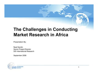 The Challenges in Conducting
Market Research in Africa
Presentation By:

Neal Sandin
Senior Project Director
SIS International Research

September 2008




                               1
 