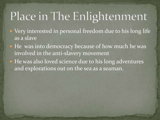 Very interested in personal freedom due to his long life as a slaveHe  was into democracy because of how much he was involved in the anti-slavery movementHe was also loved science due to his long adventures and explorations out on the sea as a seaman.Place in The Enlightenment