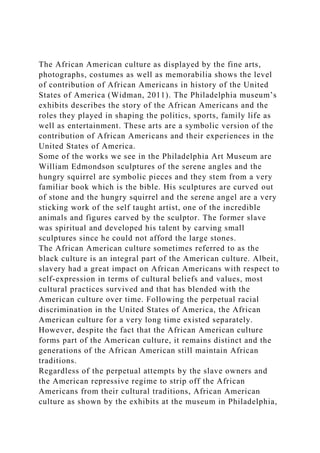 The African American culture as displayed by the fine arts,
photographs, costumes as well as memorabilia shows the level
of contribution of African Americans in history of the United
States of America (Widman, 2011). The Philadelphia museum’s
exhibits describes the story of the African Americans and the
roles they played in shaping the politics, sports, family life as
well as entertainment. These arts are a symbolic version of the
contribution of African Americans and their experiences in the
United States of America.
Some of the works we see in the Philadelphia Art Museum are
William Edmondson sculptures of the serene angles and the
hungry squirrel are symbolic pieces and they stem from a very
familiar book which is the bible. His sculptures are curved out
of stone and the hungry squirrel and the serene angel are a very
sticking work of the self taught artist, one of the incredible
animals and figures carved by the sculptor. The former slave
was spiritual and developed his talent by carving small
sculptures since he could not afford the large stones.
The African American culture sometimes referred to as the
black culture is an integral part of the American culture. Albeit,
slavery had a great impact on African Americans with respect to
self-expression in terms of cultural beliefs and values, most
cultural practices survived and that has blended with the
American culture over time. Following the perpetual racial
discrimination in the United States of America, the African
American culture for a very long time existed separately.
However, despite the fact that the African American culture
forms part of the American culture, it remains distinct and the
generations of the African American still maintain African
traditions.
Regardless of the perpetual attempts by the slave owners and
the American repressive regime to strip off the African
Americans from their cultural traditions, African American
culture as shown by the exhibits at the museum in Philadelphia,
 