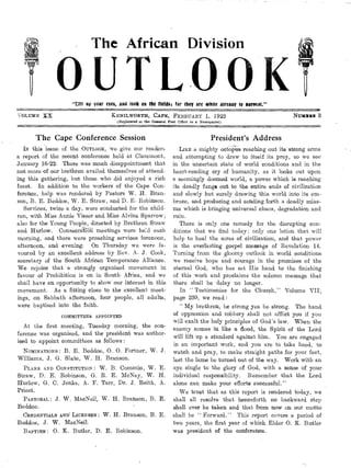 The African Division
OUTLOOK"Eitt uti• your eyes, and look on the fields: for they are white aireaay to harvest."
VOLUME XX KENILWORTH, CAPE, FEBRUARY 1, 1922 Nulona. 3
(Registered at the General Post Office as a Newspaper)
The Cape Conference Session
IN this issue of the OUTLOOK, we give our readers
a report of the recent conference held at Claremont,
January 16-22. There was ranch disappointment that
not more of our brethren availed themselves of attend-
ing this gathering, but those who did enjoyed a rich
feast. In addition to the workers of the Cape Con-
ference, help was rendered by Pastors W. H. Bran-
son, B. E. Beddoe, W. E. Straw, and D. E• Robinson.
Services, twice a day, were conducted for the child-
ren, with Miss Annie Visser and Miss Alvina Sparrow;
also for the Young People, directed by Brethren Straw
and Hurlow. Consecrata meetings were held each
morning, and there were preaching services forenoon,
afternoon, and evening. On Thursday we were fa-
voured by an excellent address by Rev. A. J. Cook,
secretary of the South African Temperance Alliance.
We rejoice that a strongly organised movement in
favour of Prohibition is on in South Africa, and we
shall have an opportunity to show our interest in this
movement. As a fitting close to the excellent meet-
ings, on Sabbath afternoon, four people, all adults,
were baptised into the faith.
COMMITTEES APPOINTED
At the first meeting, Tuesday morning, the con-
ference was organised, and the president was author-
ised to appoint committees as follows :
NOMINATIONS : B. E. Beddoe, 0. 0. Fortner, W. .1.
Williams, J. G. Slate, W. H. Branson.
PLANS AND CONSTITUTION: W. B. Commin, W. E.
Straw, D. E. Robinson, G. R. E. McNay, W. H.
Hurlow, G. C. Jenks, A. F. Tarr, Dr. J. Reith, A.
Priest.
PASTORAL : J. W. MacNeil, W. H. Branson, B. E.
Beddoe.
CREDENTIALS AND' LICENSES : W. H. Branson, B. E.
Beddoe, J. W. MacNeil.
BAPTISM : 0. K. Butler, D. E. Robinson.
President's Address
LIKE a mighty octopus reaching out its'strong arms
and attempting to draw to itself its prey, so we see
in the uncertain state of world conditions and in the
heart-rending cry of humanity, as it looks out upon
a seemingly doomed world, a power which is reaching
its deadly fangs out to the entire ends of civilization
and slowly but surely drawing this world into its em-
brace, and producing and sending forth a deadly mias-
ma which is bringing universal chaos, degradation and
ruin.
There is only one remedy for the disrupting con-
ditions that we find today; only one lotion that will
help to heal the sores of civilization, and that power
is the everlasting gospel message of Revelation 14.
Turning from the gloomy outlook in world conditions
we receive hope and courage in the promises of the
eternal God, who has set His hand to the finishing
of this work and proclaims the solemn message that
there shall be delay no longer.
In "Testimonies for the Church," Volume VII,
page 239, we read:
" My brethren, be strong yea be strong. The hand
of oppression and robbery shall not afflict you if you
will exalt the holy principles of God's law. When the
enemy comes in like a flood, the Spirit of the Lord
will lift up a standard against him. You are engaged
in an important work, and you are to take heed, to
watch and pray, to make straight paths for your feet,
lest the lame be turned out of the way. Work with an
eye single to the glory of God, with a sense of your
individual responsibility. Remember that the Lord
alone can make your efforts successful."
We trust that as this report is rendered today, we
shall all resolve that henceforth no backward step
shall ever be taken and that from now on our motto
shall be " Forward." This report covers a period of
two years, the first year of which Elder 0. K. Butler
was president of the conference.
 