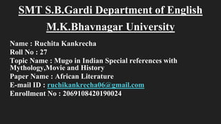 SMT S.B.Gardi Department of English
M.K.Bhavnagar University
Name : Ruchita Kankrecha
Roll No : 27
Topic Name : Mugo in Indian Special references with
Mythology,Movie and History
Paper Name : African Literature
E-mail ID : ruchikankrecha06@gmail.com
Enrollment No : 2069108420190024
 