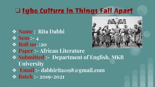 ❖ Name : Rita Dabhi
❖ Sem :- 4
❖ Roll no. :20
❖ Paper :- African Literature
❖ Submitted :- Department of English, MKB
University
❖ Email :- dabhirita1198@gmail.com
❖ Batch :- 2019-2021
❏ Igbo Culture in Things Fall Apart
 