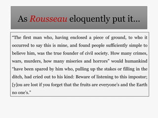 As Rousseau eloquently put it…
“The first man who, having enclosed a piece of ground, to who it
occurred to say this is mi...
