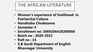 THE AFRICAN LITERATURE
• Women’s experience of livelihood in
Patriarchal Culture
• Nanditaba Chudasama
• Semester-4
• Enrollment no: 3069206420200006
• Batch no : 2020-2022
• Roll no : 14
• S.B Gardi Department of English
Bhavnagar University
 