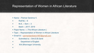 Representation of Women in African Literature
 Name :- Parmar Darshna V.
 Roll No :- 6
 M.A. :- Sem :- 3
 Batch :- 2017- 2019
 Paper Name :- ( The African Literature )
 Topic :- Representation of Women in African Literature
 Email Id :- parmardarshana1997@gmail.com
 Submitted to :- Smt.S.B.Gardi
 Department of English
 M.K.Bhavnagar University

 