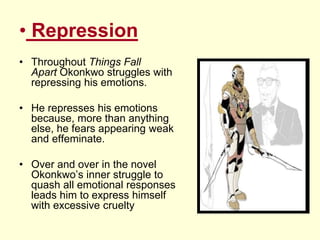 • Repression
• Throughout Things Fall
Apart Okonkwo struggles with
repressing his emotions.
• He represses his emotions
because, more than anything
else, he fears appearing weak
and effeminate.
• Over and over in the novel
Okonkwo’s inner struggle to
quash all emotional responses
leads him to express himself
with excessive cruelty
 