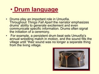 • Drum language
• Drums play an important role in Umuofia.
Throughout Things Fall Apart the narrator emphasizes
drums’ ability to generate excitement and even
communicate specific information. Drums often signal
the initiation of a ceremony.
• For example, a persistent drum beat sets Umuofia’s
annual wrestling match in motion, and the sound fills the
village until “their sound was no longer a separate thing
from the living village.
 