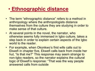 • Ethnographic distance
• The term “ethnographic distance” refers to a method in
anthropology where the anthropologists distance
themselves from the culture they are studying in order to
make sense of that culture.
• At several points in the novel, the narrator, who
otherwise seems fully immersed in Igbo culture, takes a
step back in order to explain certain aspects of the Igbo
world to the reader.
• For example, when Okonkwo’s first wife calls out to
Ekwefi in chapter five, Ekwefi calls back from inside her
hut, “Is that me?” This response may seem strange to
non-Igbo readers, so the narrator explains the cultural
logic of Ekwefi’s response: “That was the way people
answered calls from outside
 