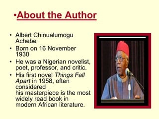 •About the Author
• Albert Chinualumogu
Achebe
• Born on 16 November
1930
• He was a Nigerian novelist,
poet, professor, and critic.
• His first novel Things Fall
Apart in 1958, often
considered
his masterpiece is the most
widely read book in
modern African literature.
 