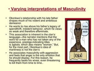 • Varying interpretations of Masculinity
• Okonkwo’s relationship with his late father
shapes much of his violent and ambitious
demeanor.
• He wants to rise above his father’s legacy of
spendthrift, indolent behavior, which he views
as weak and therefore effeminate.
• This association is inherent in the clan’s
language—the narrator mentions that the
word for a man who has not taken any of the
expensive, prestige-indicating titles
is agbala, which also means “woman.” But,
for the most part, Okonkwo’s idea of
manliness is not the clan’s
• He associates masculinity with aggression
and feels that anger is the only emotion that
he should display. For this reason, he
frequently beats his wives, even threatening
to kill them from time to time..
 
