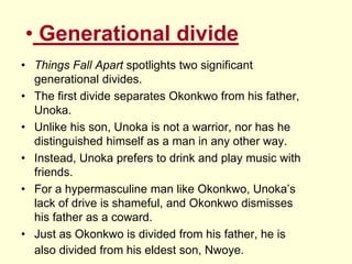 • Generational divide
• Things Fall Apart spotlights two significant
generational divides.
• The first divide separates Okonkwo from his father,
Unoka.
• Unlike his son, Unoka is not a warrior, nor has he
distinguished himself as a man in any other way.
• Instead, Unoka prefers to drink and play music with
friends.
• For a hypermasculine man like Okonkwo, Unoka’s
lack of drive is shameful, and Okonkwo dismisses
his father as a coward.
• Just as Okonkwo is divided from his father, he is
also divided from his eldest son, Nwoye.
 
