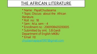 THE AFRICAN LITERATURE
* Name : PayalChudasama
* Topic: Discuss about the African
literature.
* Roll no: 18
* Sem : M.a. sem - 4
* Enrollment no : 2069108420200005
* Submitted by smt. S.B.Gardi
Department of English MKBU
* Email I’d:
chudasmapayal1997@gmail.com
 