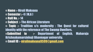 ¤ Name :- Nirali Makvana
¤ Semester :- 4 ( M.A )
¤ Roll No. :- 14
¤ Subject :- The African Literature
¤ Topic :- Tradition v/s modernity : The Quest for cultural
identity with the reference of The Swamp Dwellers.
¤Submitted to :- Department of English, Maharaja
Krishnakumarsinhaji Bhavnagar university.
¤ Email ID :- niralimakvana9599@gmail.com
 