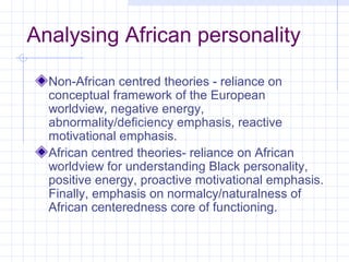 Analysing African personality

  Non-African centred theories - reliance on
  conceptual framework of the European
  worldview, negative energy,
  abnormality/deficiency emphasis, reactive
  motivational emphasis.
  African centred theories- reliance on African
  worldview for understanding Black personality,
  positive energy, proactive motivational emphasis.
  Finally, emphasis on normalcy/naturalness of
  African centeredness core of functioning.
 