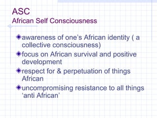 ASC
African Self Consciousness

  awareness of one’s African identity ( a
  collective consciousness)
  focus on African survival and positive
  development
  respect for & perpetuation of things
  African
  uncompromising resistance to all things
  ‘anti African’
 