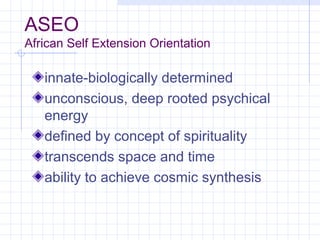 ASEO
African Self Extension Orientation

   innate-biologically determined
   unconscious, deep rooted psychical
   energy
   defined by concept of spirituality
   transcends space and time
   ability to achieve cosmic synthesis
 