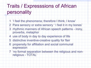 Traits / Expresssions of African
personality
 1 ‘I feel the phenomena; therefore I think; I know’
 2 Para sensory or extra sensory ‘ I feel it in my bones’
 3 rhythmic manners of African speech patterns - irony,
   proverbs, metaphor
 4 use of body in day to day experience of life
 5 distinctive inventive-creative quality for flair
 6 propensity for affiliation and social communal
   expression
 7 ‘no formal separation between the religious and non-
   religious - TOTAL’
 